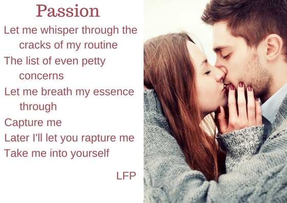 A poem: 'Passion' - Let me whisper through the cracks of my routine/ The list of even petty concerns/ Let me breath my essence through/ Capture me/ Later I'll let you rapture me/ Take me into yourself. - LFP