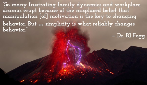 'So many frustrating family dynamics and workplace dramas erupt because of the misplaced belief that manipulation [of] motivation is the key to changing behavior. But … simplicity is what reliably changes behavior.' — Dr. BJ Fogg