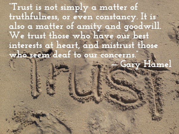 'Trust is not simply a matter of truthfulness, or even constancy. It is also a matter of goodwill. We trust those who have our best interests at heart, and mistrust those who seem deaf to our concerns.' — Gary Hamel
